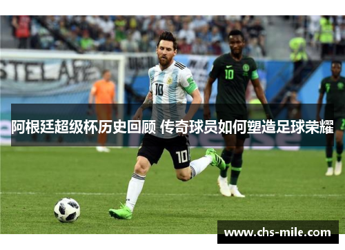 阿根廷超级杯历史回顾 传奇球员如何塑造足球荣耀 阿根廷超级杯历史回顾 传奇球员如何塑造足球荣耀
