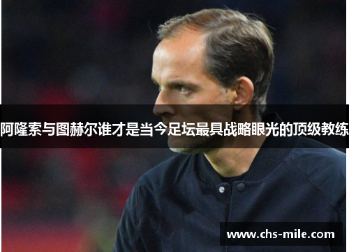 阿隆索与图赫尔谁才是当今足坛最具战略眼光的顶级教练 阿隆索与图赫尔谁才是当今足坛最具战略眼光的顶级教练
