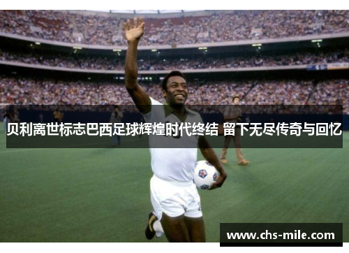 贝利离世标志巴西足球辉煌时代终结 留下无尽传奇与回忆